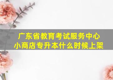 广东省教育考试服务中心小商店专升本什么时候上架