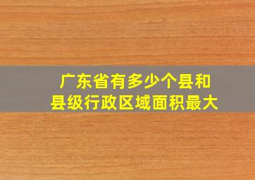 广东省有多少个县和县级行政区域面积最大