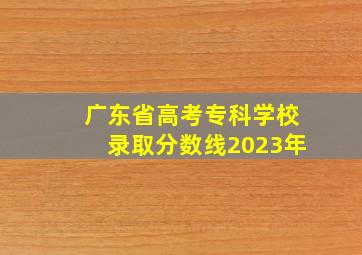 广东省高考专科学校录取分数线2023年