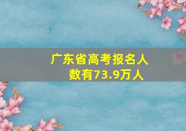 广东省高考报名人数有73.9万人