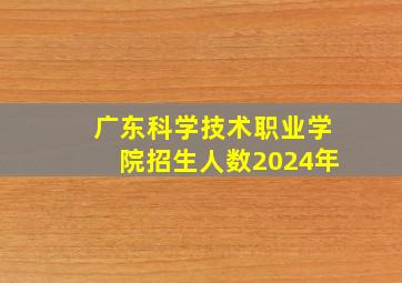 广东科学技术职业学院招生人数2024年