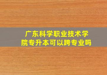 广东科学职业技术学院专升本可以跨专业吗