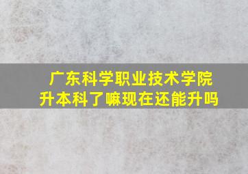 广东科学职业技术学院升本科了嘛现在还能升吗