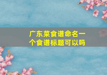 广东菜食谱命名一个食谱标题可以吗