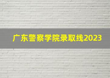 广东警察学院录取线2023