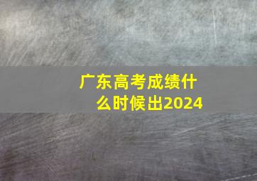 广东高考成绩什么时候出2024