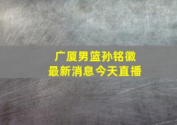 广厦男篮孙铭徽最新消息今天直播