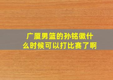 广厦男篮的孙铭徽什么时候可以打比赛了啊