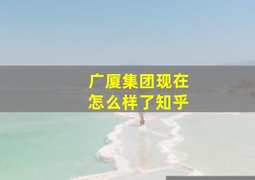 广厦集团现在怎么样了知乎