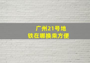 广州21号地铁在哪换乘方便