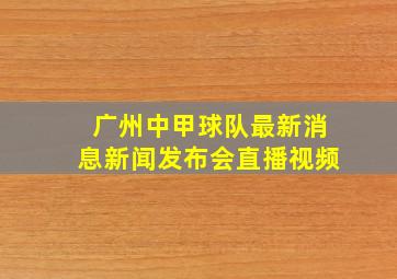 广州中甲球队最新消息新闻发布会直播视频