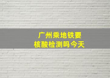 广州乘地铁要核酸检测吗今天