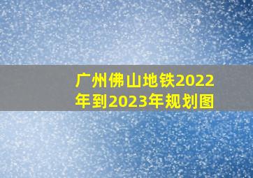 广州佛山地铁2022年到2023年规划图