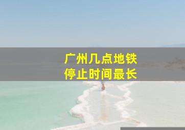 广州几点地铁停止时间最长