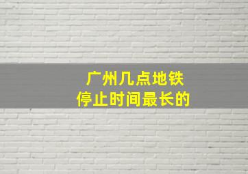 广州几点地铁停止时间最长的