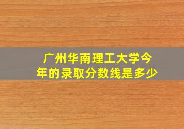 广州华南理工大学今年的录取分数线是多少