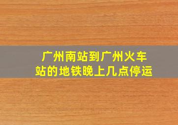 广州南站到广州火车站的地铁晚上几点停运