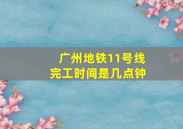 广州地铁11号线完工时间是几点钟