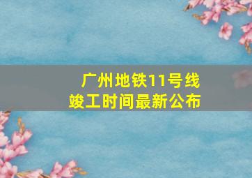 广州地铁11号线竣工时间最新公布