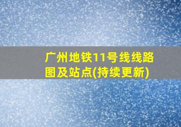 广州地铁11号线线路图及站点(持续更新)