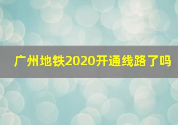 广州地铁2020开通线路了吗