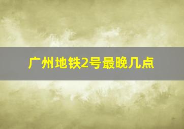 广州地铁2号最晚几点