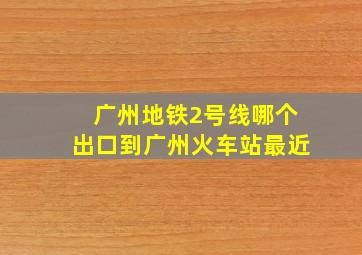 广州地铁2号线哪个出口到广州火车站最近