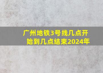 广州地铁3号线几点开始到几点结束2024年