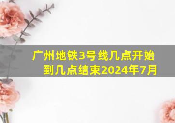 广州地铁3号线几点开始到几点结束2024年7月