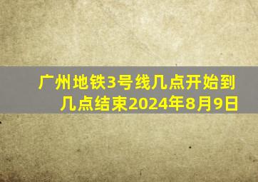 广州地铁3号线几点开始到几点结束2024年8月9日