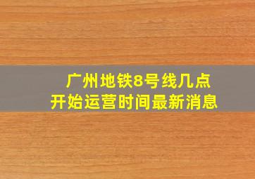 广州地铁8号线几点开始运营时间最新消息