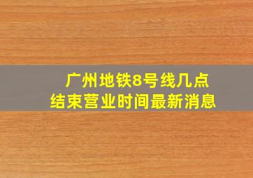 广州地铁8号线几点结束营业时间最新消息