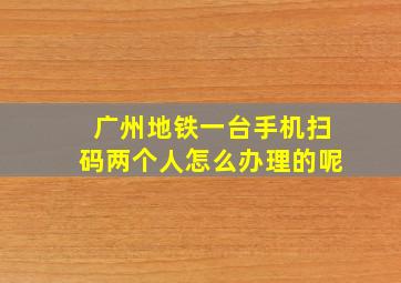 广州地铁一台手机扫码两个人怎么办理的呢