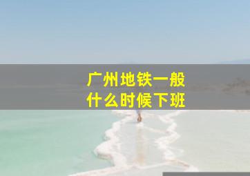 广州地铁一般什么时候下班