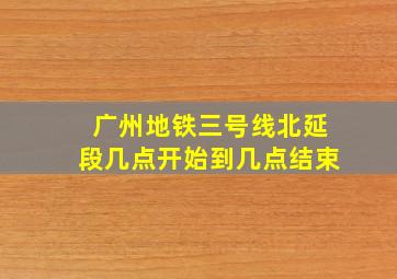 广州地铁三号线北延段几点开始到几点结束