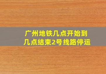 广州地铁几点开始到几点结束2号线路停运