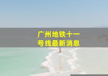 广州地铁十一号线最新消息