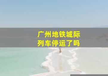 广州地铁城际列车停运了吗