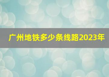 广州地铁多少条线路2023年