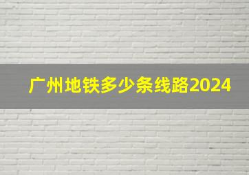 广州地铁多少条线路2024