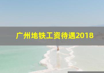 广州地铁工资待遇2018