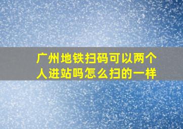 广州地铁扫码可以两个人进站吗怎么扫的一样