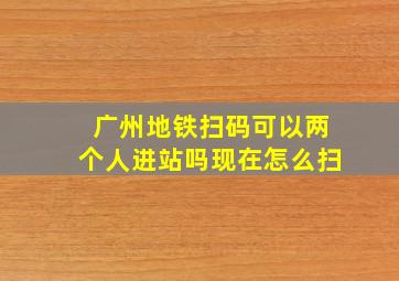 广州地铁扫码可以两个人进站吗现在怎么扫