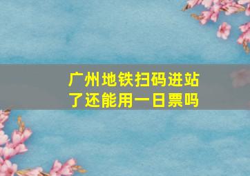 广州地铁扫码进站了还能用一日票吗