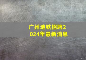 广州地铁招聘2024年最新消息