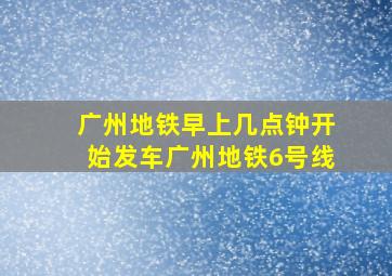 广州地铁早上几点钟开始发车广州地铁6号线