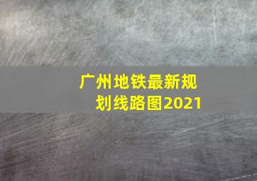 广州地铁最新规划线路图2021