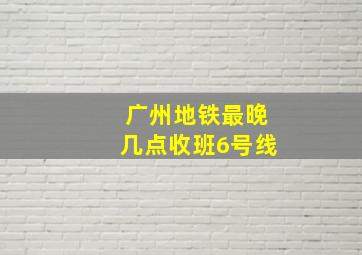 广州地铁最晚几点收班6号线