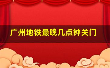 广州地铁最晚几点钟关门