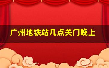 广州地铁站几点关门晚上